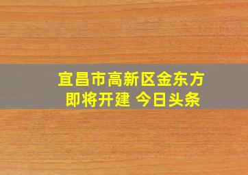 宜昌市高新区金东方 即将开建 今日头条